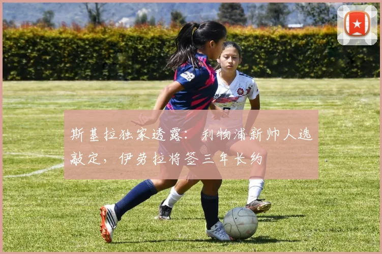 斯基拉独家透露：利物浦新帅人选敲定，伊劳拉将签三年长约