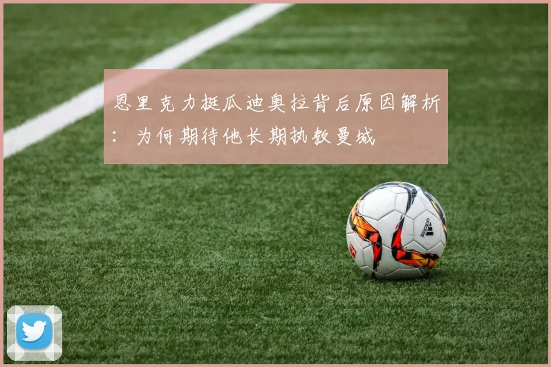 恩里克力挺瓜迪奥拉背后原因解析：为何期待他长期执教曼城