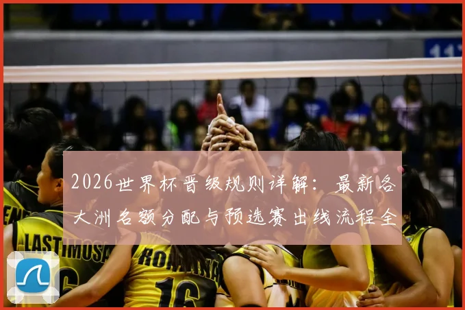2026世界杯晋级规则详解:最新各大洲名额分配与预选赛出线流程全解析