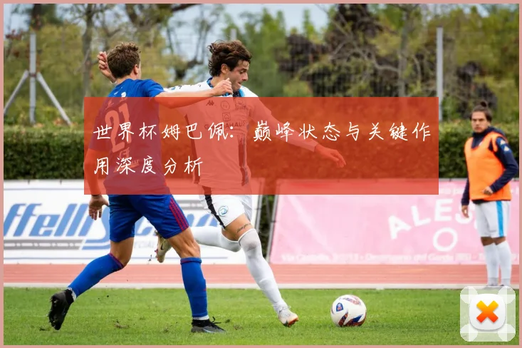 世界杯姆巴佩：巅峰状态与关键作用深度分析