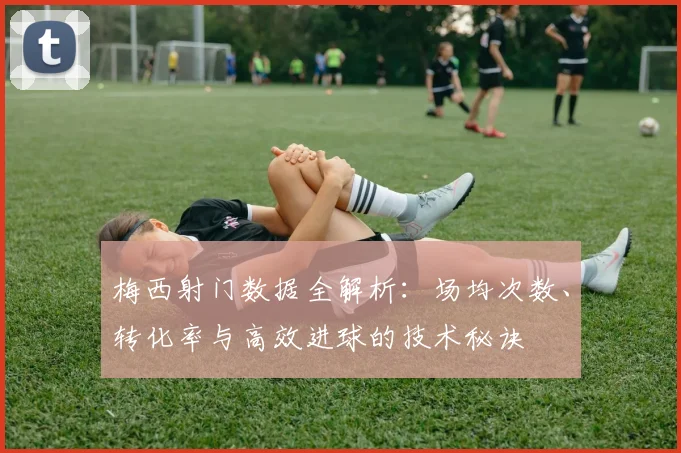 梅西射门数据全解析:场均次数、转化率与高效进球的技术秘诀