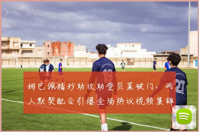 姆巴佩精妙助攻助登贝莱破门,两人默契配合引爆全场热议视频集锦