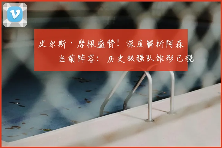 皮尔斯·摩根盛赞!深度解析阿森纳当前阵容:历史级强队雏形已现,争冠短板仍需补强