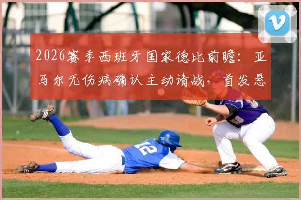 2026赛季西班牙国家德比前瞻:亚马尔无伤病确认主动请战,首发悬念全解析