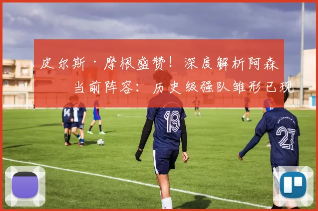皮尔斯·摩根盛赞！深度解析阿森纳当前阵容：历史级强队雏形已现，争冠短板仍需补强