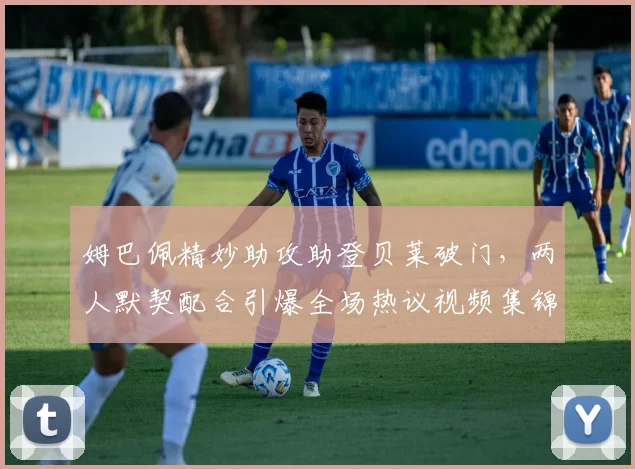姆巴佩精妙助攻助登贝莱破门,两人默契配合引爆全场热议视频集锦