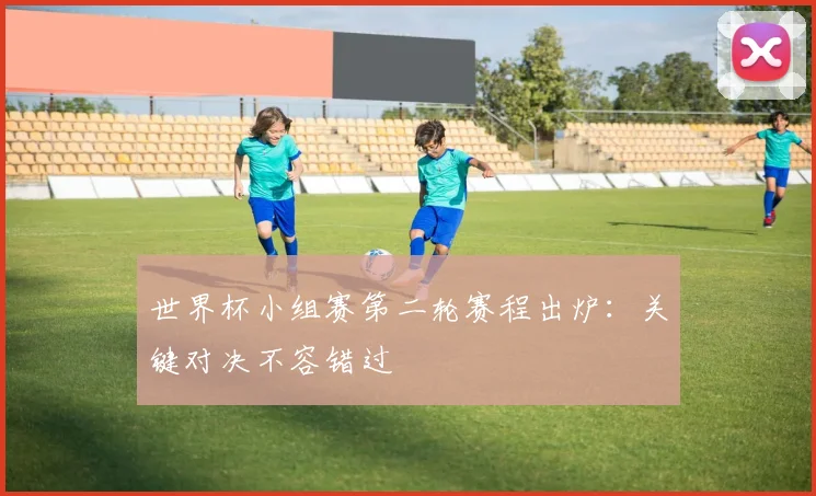 世界杯小组赛第二轮赛程出炉:关键对决不容错过