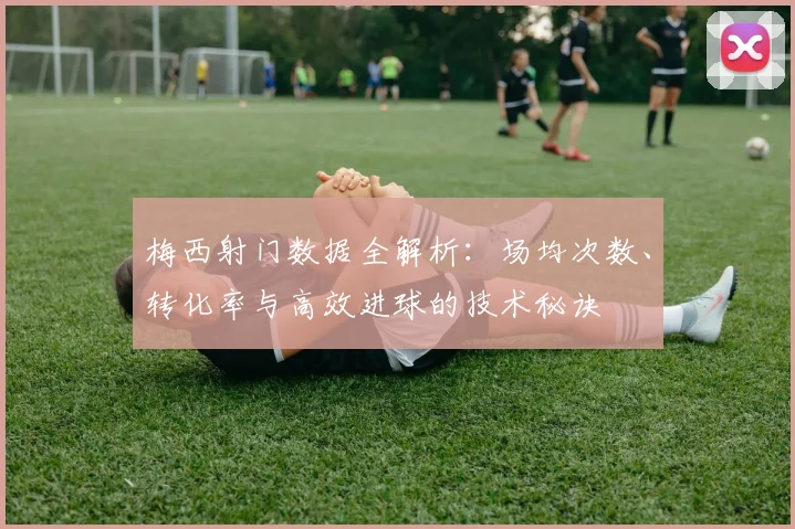 梅西射门数据全解析:场均次数、转化率与高效进球的技术秘诀