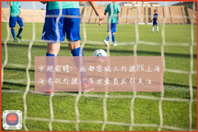 中超前瞻：成都蓉城三外援PK上海海港双外援，韦世豪首发引关注