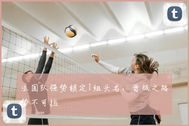法国队强势锁定I组头名,晋级之路势不可挡